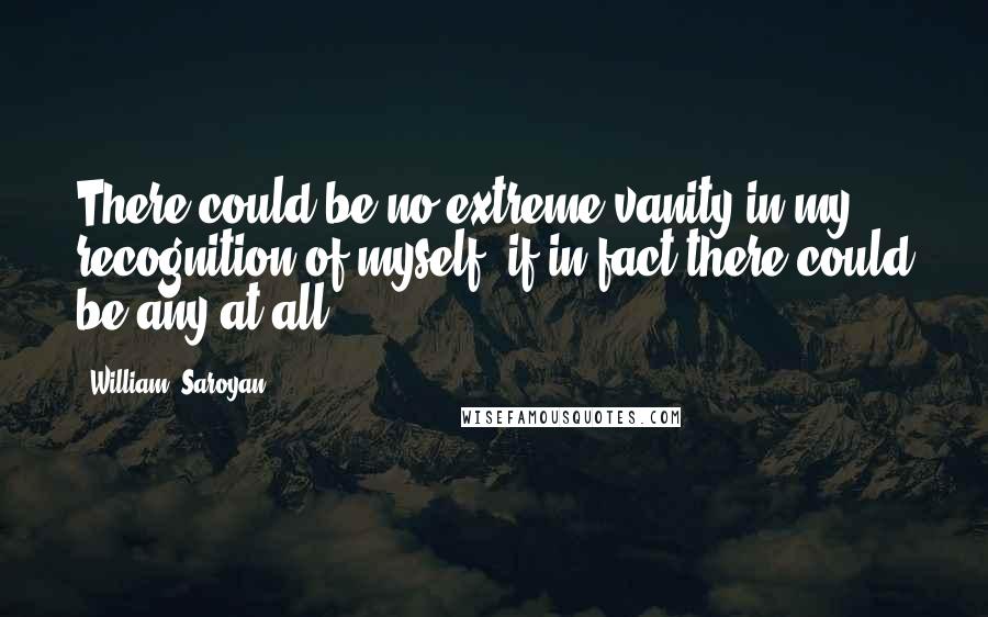 William, Saroyan Quotes: There could be no extreme vanity in my recognition of myself, if in fact there could be any at all.