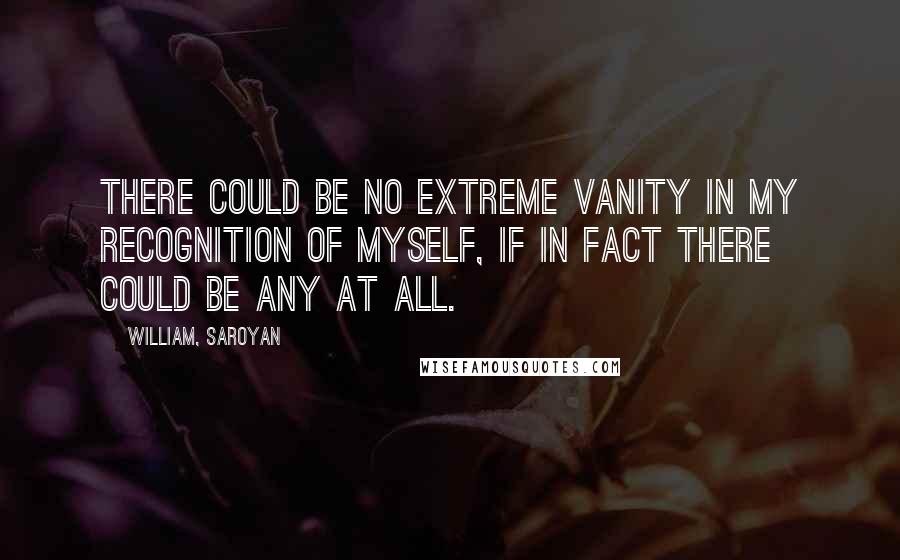 William, Saroyan Quotes: There could be no extreme vanity in my recognition of myself, if in fact there could be any at all.