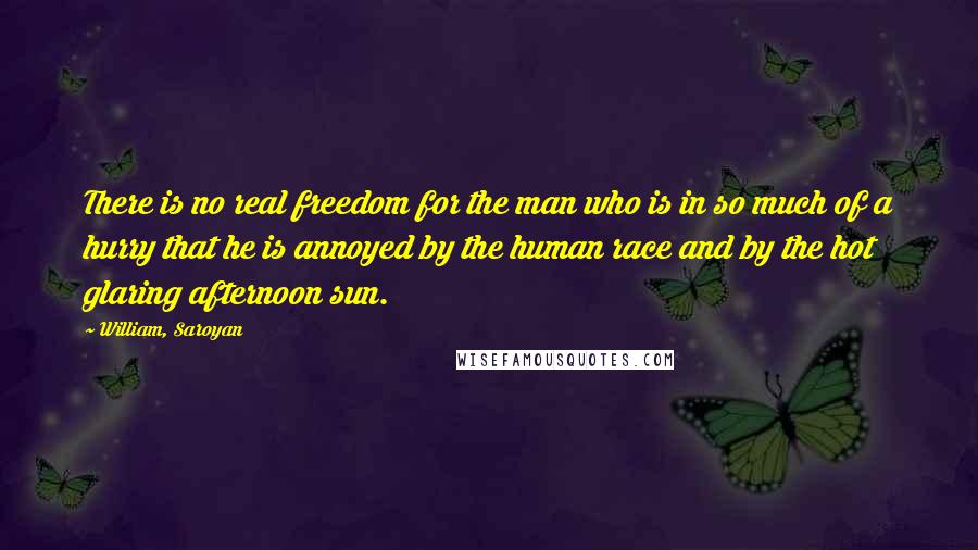 William, Saroyan Quotes: There is no real freedom for the man who is in so much of a hurry that he is annoyed by the human race and by the hot glaring afternoon sun.