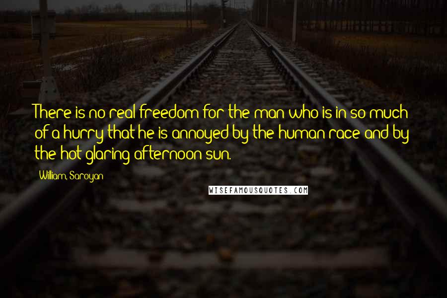William, Saroyan Quotes: There is no real freedom for the man who is in so much of a hurry that he is annoyed by the human race and by the hot glaring afternoon sun.