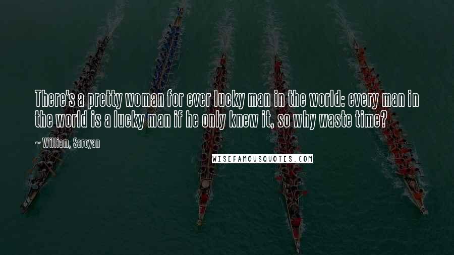 William, Saroyan Quotes: There's a pretty woman for ever lucky man in the world: every man in the world is a lucky man if he only knew it, so why waste time?