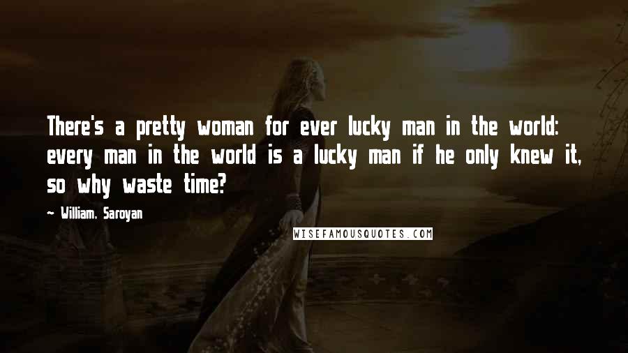 William, Saroyan Quotes: There's a pretty woman for ever lucky man in the world: every man in the world is a lucky man if he only knew it, so why waste time?