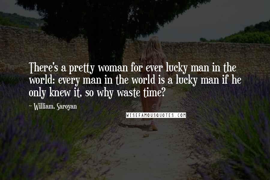 William, Saroyan Quotes: There's a pretty woman for ever lucky man in the world: every man in the world is a lucky man if he only knew it, so why waste time?