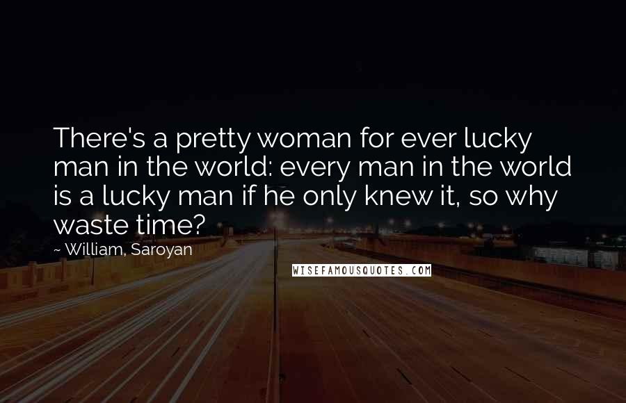 William, Saroyan Quotes: There's a pretty woman for ever lucky man in the world: every man in the world is a lucky man if he only knew it, so why waste time?