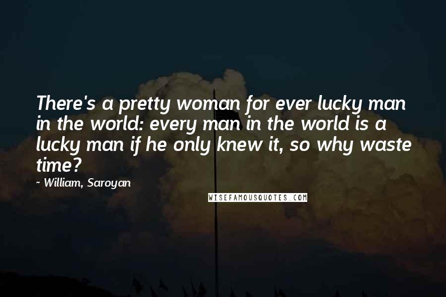 William, Saroyan Quotes: There's a pretty woman for ever lucky man in the world: every man in the world is a lucky man if he only knew it, so why waste time?