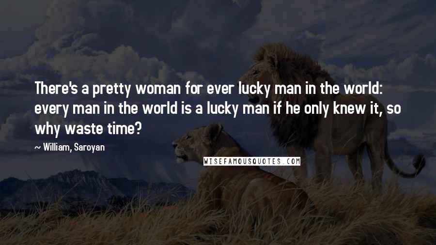 William, Saroyan Quotes: There's a pretty woman for ever lucky man in the world: every man in the world is a lucky man if he only knew it, so why waste time?