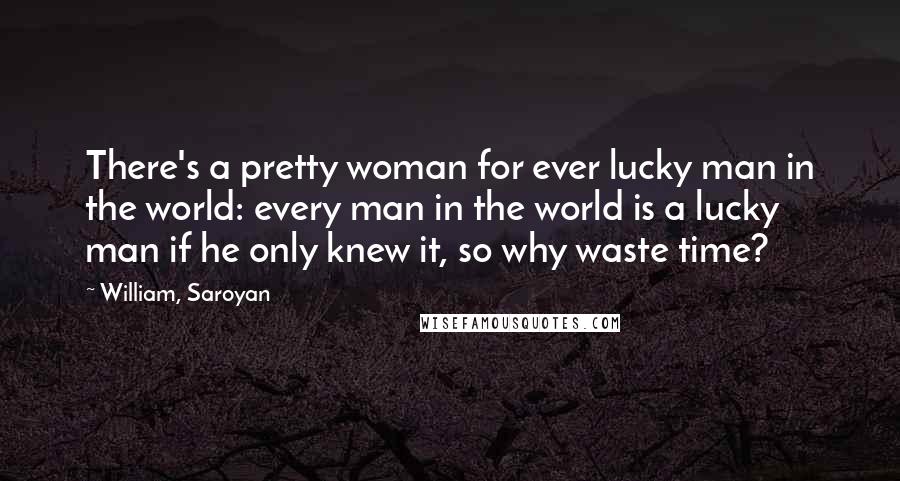 William, Saroyan Quotes: There's a pretty woman for ever lucky man in the world: every man in the world is a lucky man if he only knew it, so why waste time?