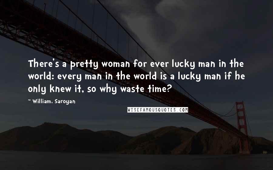 William, Saroyan Quotes: There's a pretty woman for ever lucky man in the world: every man in the world is a lucky man if he only knew it, so why waste time?