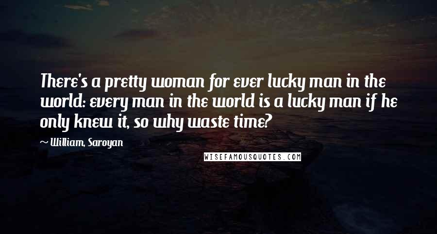 William, Saroyan Quotes: There's a pretty woman for ever lucky man in the world: every man in the world is a lucky man if he only knew it, so why waste time?