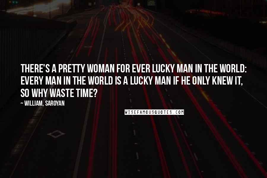 William, Saroyan Quotes: There's a pretty woman for ever lucky man in the world: every man in the world is a lucky man if he only knew it, so why waste time?