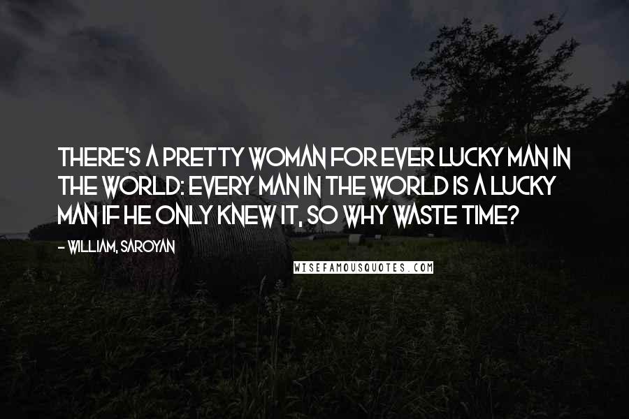 William, Saroyan Quotes: There's a pretty woman for ever lucky man in the world: every man in the world is a lucky man if he only knew it, so why waste time?