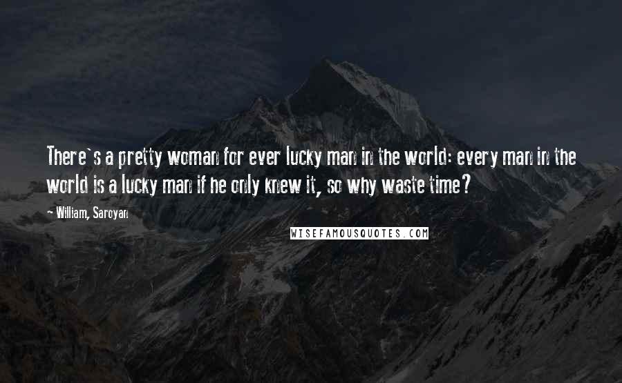 William, Saroyan Quotes: There's a pretty woman for ever lucky man in the world: every man in the world is a lucky man if he only knew it, so why waste time?