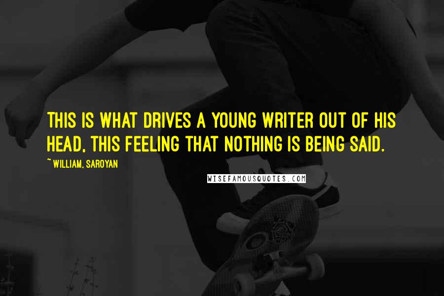 William, Saroyan Quotes: This is what drives a young writer out of his head, this feeling that nothing is being said.