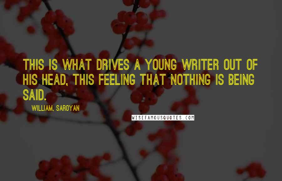 William, Saroyan Quotes: This is what drives a young writer out of his head, this feeling that nothing is being said.