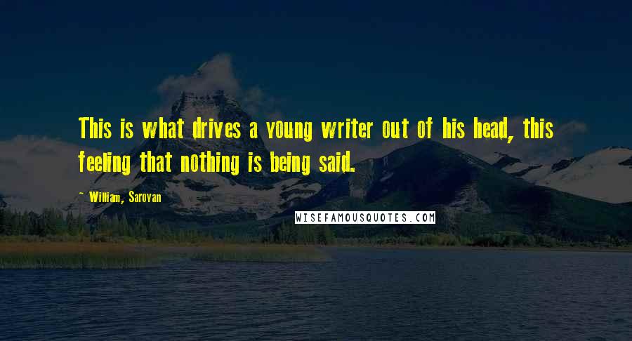 William, Saroyan Quotes: This is what drives a young writer out of his head, this feeling that nothing is being said.
