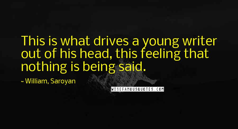 William, Saroyan Quotes: This is what drives a young writer out of his head, this feeling that nothing is being said.
