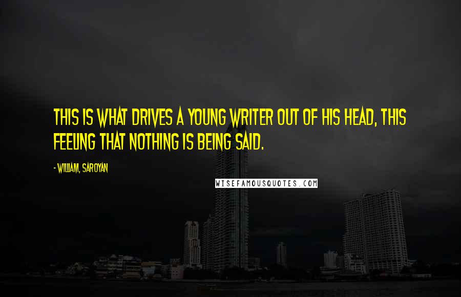 William, Saroyan Quotes: This is what drives a young writer out of his head, this feeling that nothing is being said.
