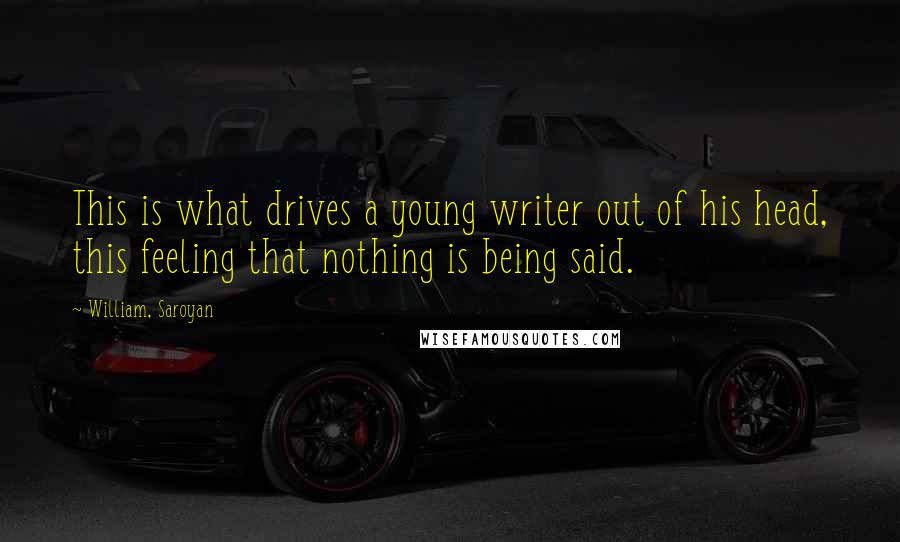 William, Saroyan Quotes: This is what drives a young writer out of his head, this feeling that nothing is being said.