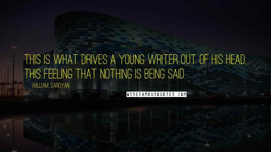 William, Saroyan Quotes: This is what drives a young writer out of his head, this feeling that nothing is being said.