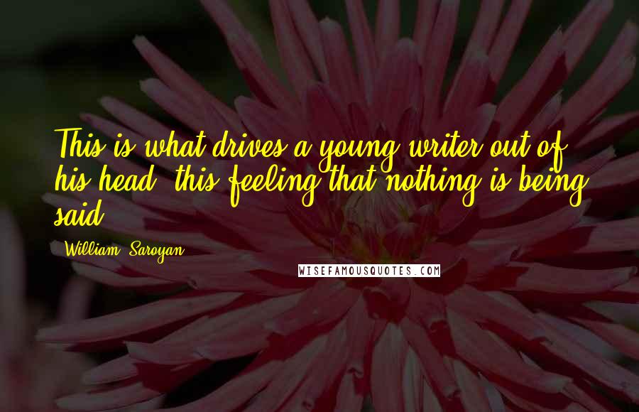 William, Saroyan Quotes: This is what drives a young writer out of his head, this feeling that nothing is being said.