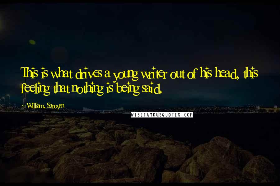 William, Saroyan Quotes: This is what drives a young writer out of his head, this feeling that nothing is being said.