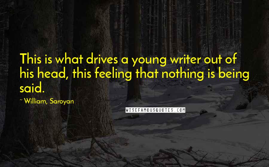 William, Saroyan Quotes: This is what drives a young writer out of his head, this feeling that nothing is being said.