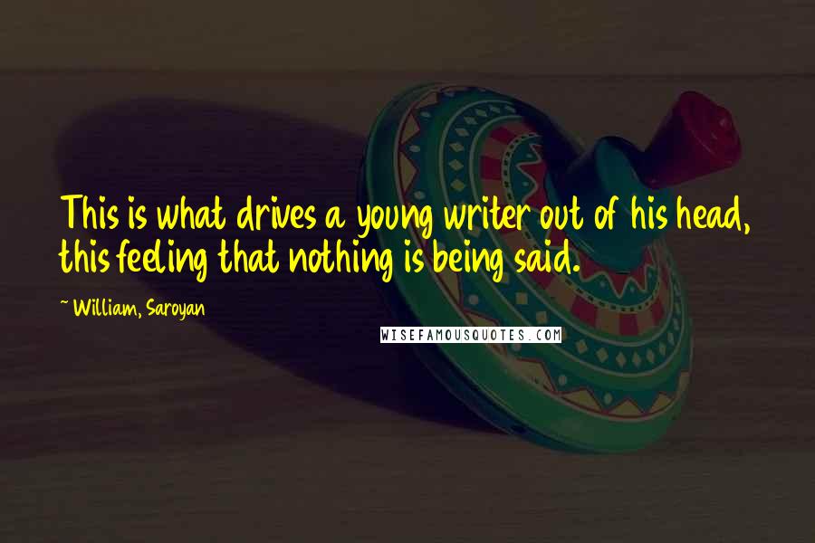 William, Saroyan Quotes: This is what drives a young writer out of his head, this feeling that nothing is being said.