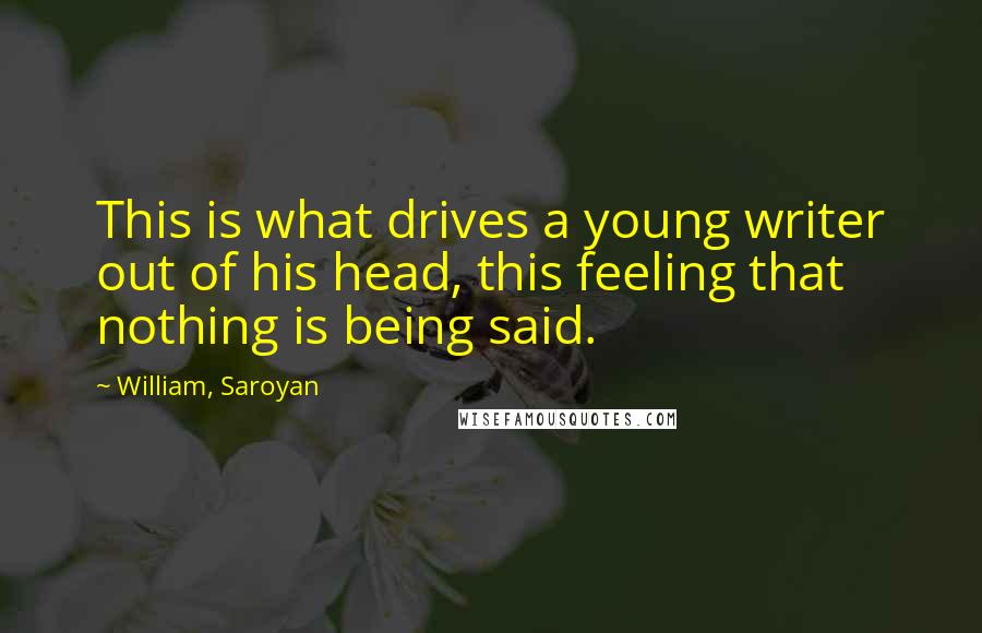 William, Saroyan Quotes: This is what drives a young writer out of his head, this feeling that nothing is being said.