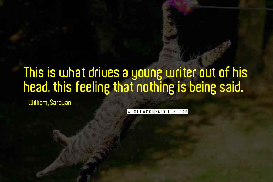 William, Saroyan Quotes: This is what drives a young writer out of his head, this feeling that nothing is being said.