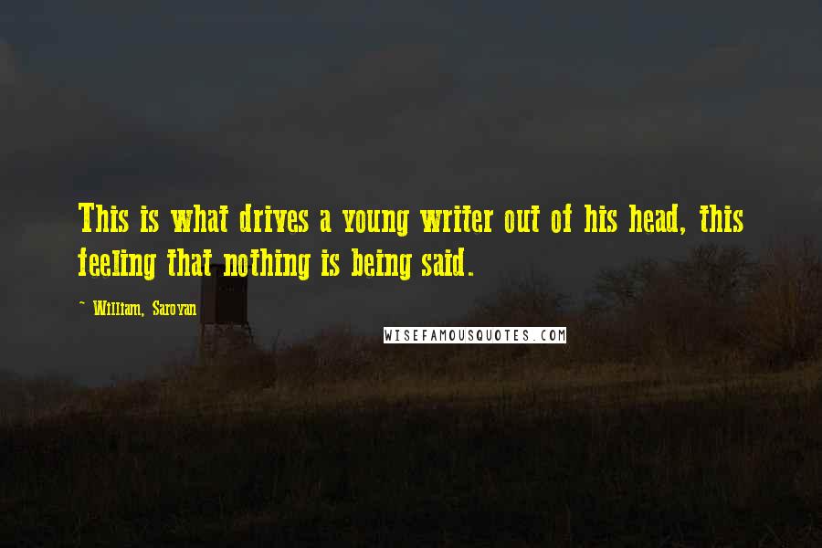 William, Saroyan Quotes: This is what drives a young writer out of his head, this feeling that nothing is being said.