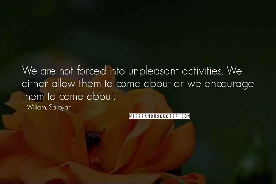 William, Saroyan Quotes: We are not forced into unpleasant activities. We either allow them to come about or we encourage them to come about.