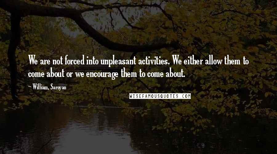 William, Saroyan Quotes: We are not forced into unpleasant activities. We either allow them to come about or we encourage them to come about.