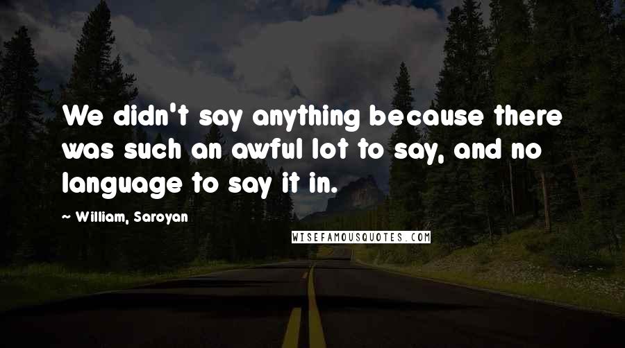 William, Saroyan Quotes: We didn't say anything because there was such an awful lot to say, and no language to say it in.