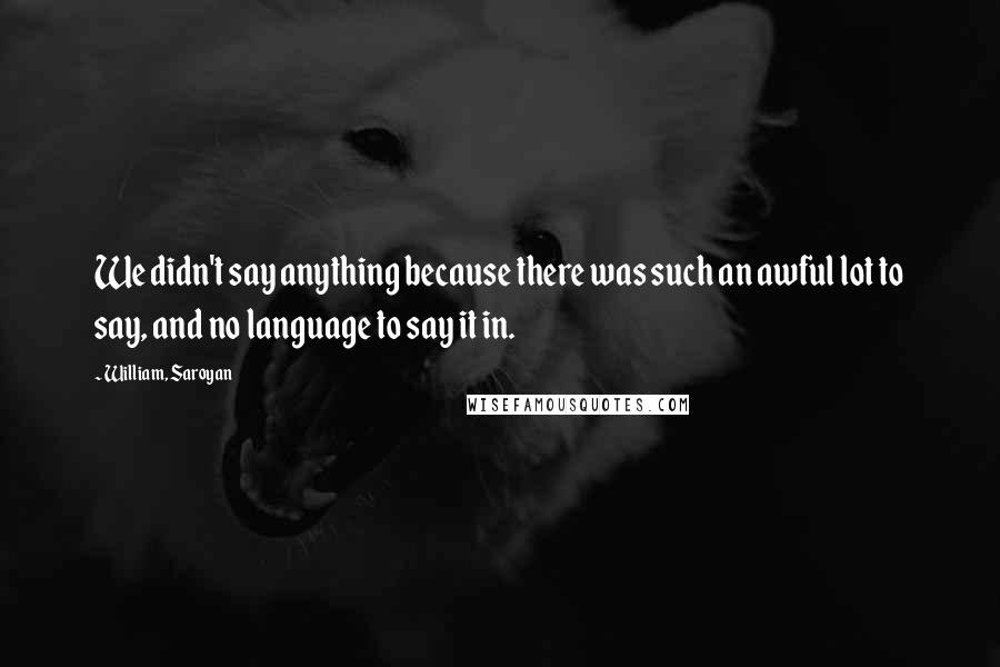 William, Saroyan Quotes: We didn't say anything because there was such an awful lot to say, and no language to say it in.