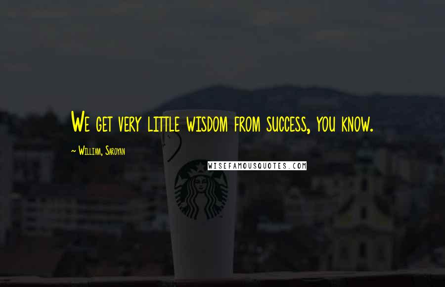 William, Saroyan Quotes: We get very little wisdom from success, you know.