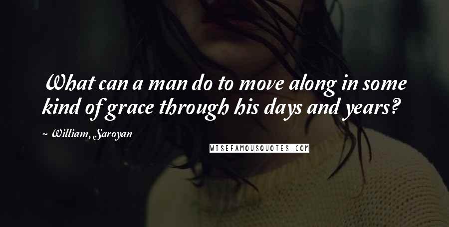 William, Saroyan Quotes: What can a man do to move along in some kind of grace through his days and years?