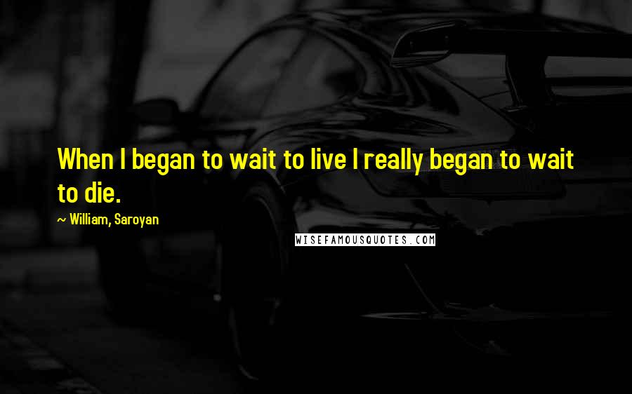 William, Saroyan Quotes: When I began to wait to live I really began to wait to die.