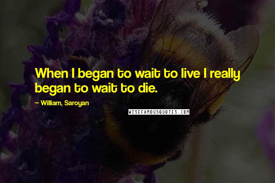 William, Saroyan Quotes: When I began to wait to live I really began to wait to die.