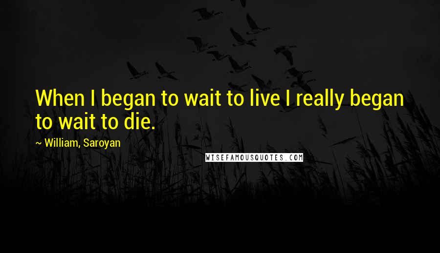 William, Saroyan Quotes: When I began to wait to live I really began to wait to die.