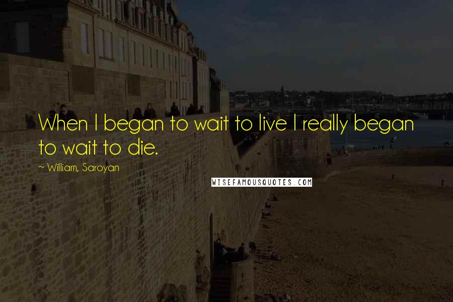 William, Saroyan Quotes: When I began to wait to live I really began to wait to die.
