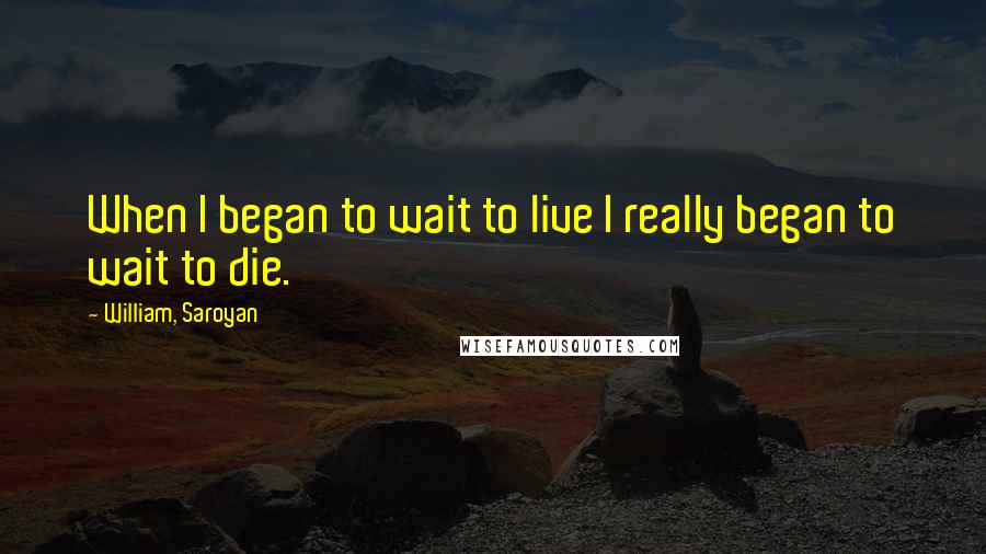 William, Saroyan Quotes: When I began to wait to live I really began to wait to die.