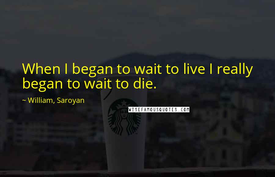 William, Saroyan Quotes: When I began to wait to live I really began to wait to die.