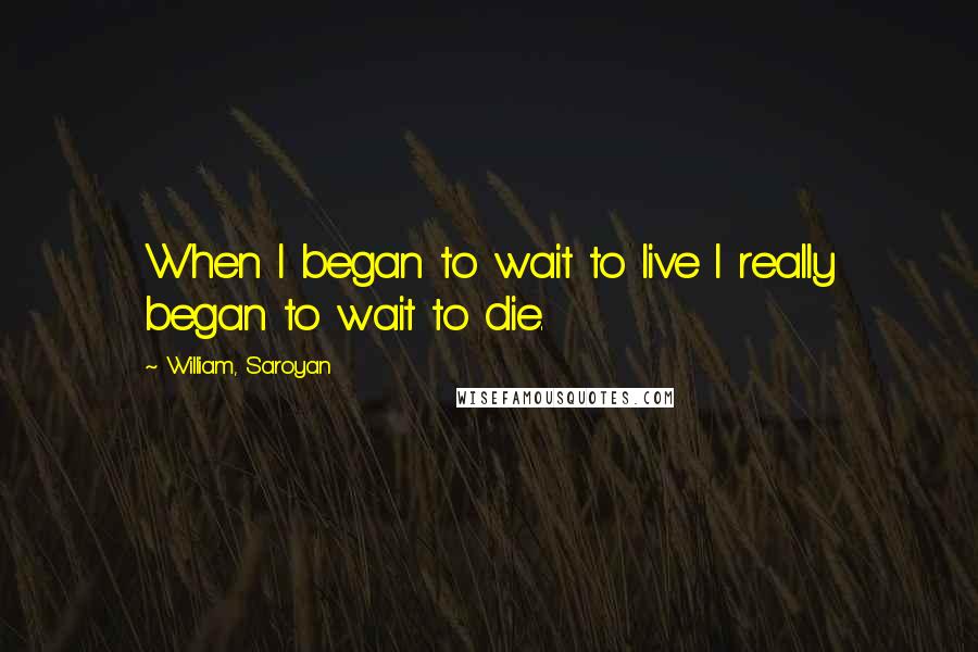 William, Saroyan Quotes: When I began to wait to live I really began to wait to die.