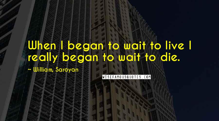 William, Saroyan Quotes: When I began to wait to live I really began to wait to die.