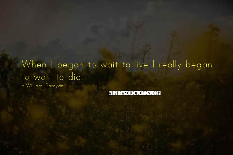 William, Saroyan Quotes: When I began to wait to live I really began to wait to die.