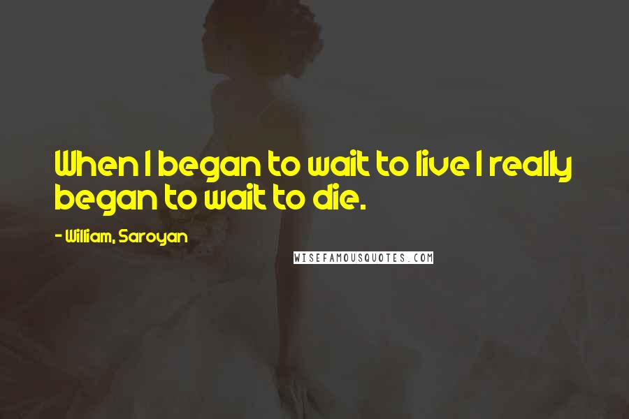 William, Saroyan Quotes: When I began to wait to live I really began to wait to die.