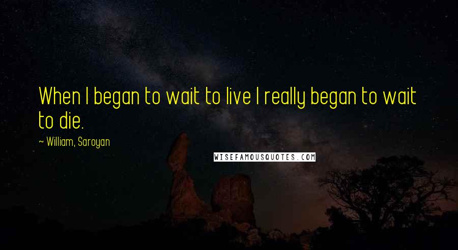 William, Saroyan Quotes: When I began to wait to live I really began to wait to die.