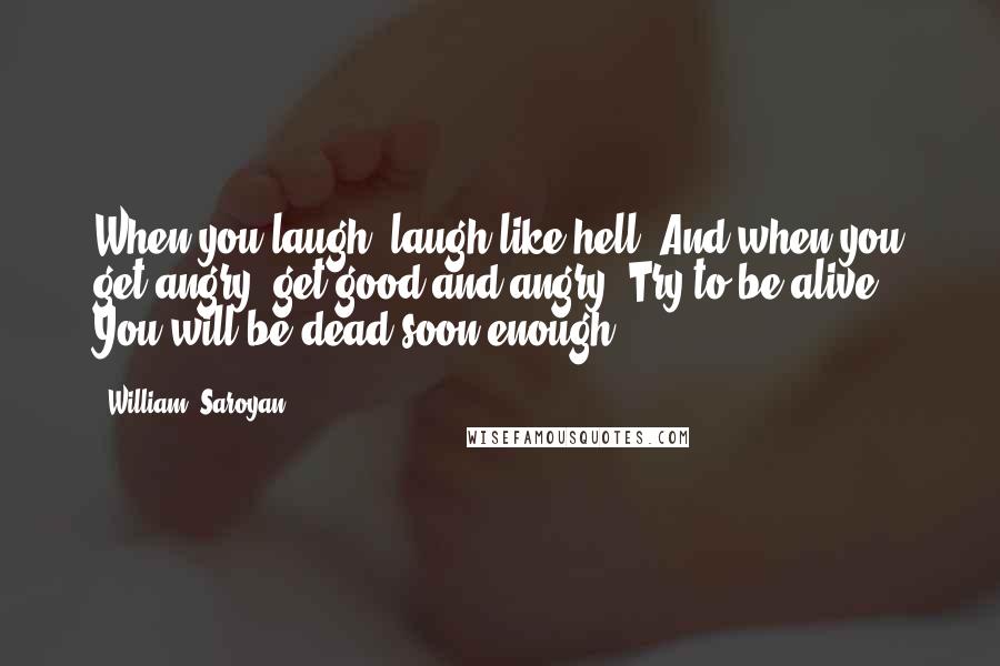 William, Saroyan Quotes: When you laugh, laugh like hell. And when you get angry, get good and angry. Try to be alive. You will be dead soon enough.