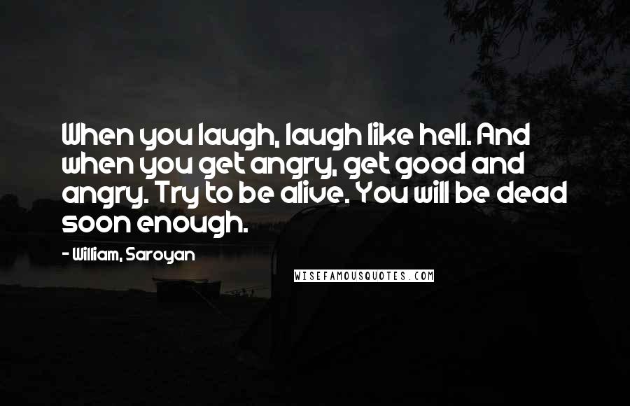 William, Saroyan Quotes: When you laugh, laugh like hell. And when you get angry, get good and angry. Try to be alive. You will be dead soon enough.