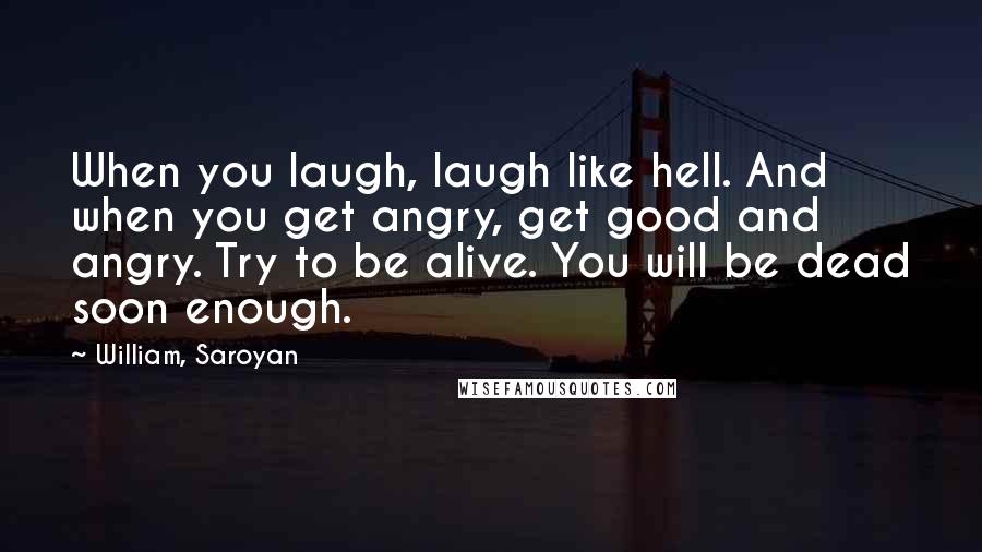 William, Saroyan Quotes: When you laugh, laugh like hell. And when you get angry, get good and angry. Try to be alive. You will be dead soon enough.